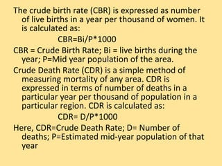 The crude birth rate (CBR) is expressed as number
of live births in a year per thousand of women. It
is calculated as:
CBR=Bi/P*1000
CBR = Crude Birth Rate; Bi = live births during the
year; P=Mid year population of the area.
Crude Death Rate (CDR) is a simple method of
measuring mortality of any area. CDR is
expressed in terms of number of deaths in a
particular year per thousand of population in a
particular region. CDR is calculated as:
CDR= D/P*1000
Here, CDR=Crude Death Rate; D= Number of
deaths; P=Estimated mid-year population of that
year
 