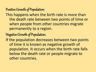 Positive Growthof Population:
This happens when the birth rate is more than
the death rate between two points of time or
when people from other countries migrate
permanently to a region.
Negative Growthof Population:
If the population decreases between two points
of time it is known as negative growth of
population. It occurs when the birth rate falls
below the death rate or people migrate to
other countries.
 