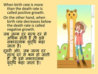 When birth rate is more
than the death rate is
called positive growth.
On the other hand, when
birth rate decreases below
the death rate is called
negative growth.
जब जन्म दि मृत्यु दि से
अधिक होर्ी है र्ो इसे
सकािात्मक वृद्धि कहा
जार्ा है।
दूसिी ओि, जब जन्म दि
मृत्यु दि से कम हो जार्ी
है, र्ो इसे नकािात्मक
वृद्धि कहा जार्ा है।
 