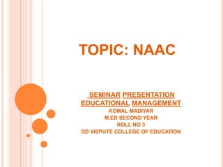 TOPIC: NAAC
SEMINAR PRESENTATION
EDUCATIONAL MANAGEMENT
KOMAL MADIYAR
M.ED SECOND YEAR
ROLL NO 3
DD VISPUTE COLLEGE OF EDUCATION
 