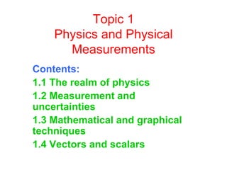 Topic 1 Physics and Physical Measurements Contents: 1.1 The realm of physics  1.2 Measurement and uncertainties  1.3 Mathematical and graphical techniques  1.4 Vectors and scalars 