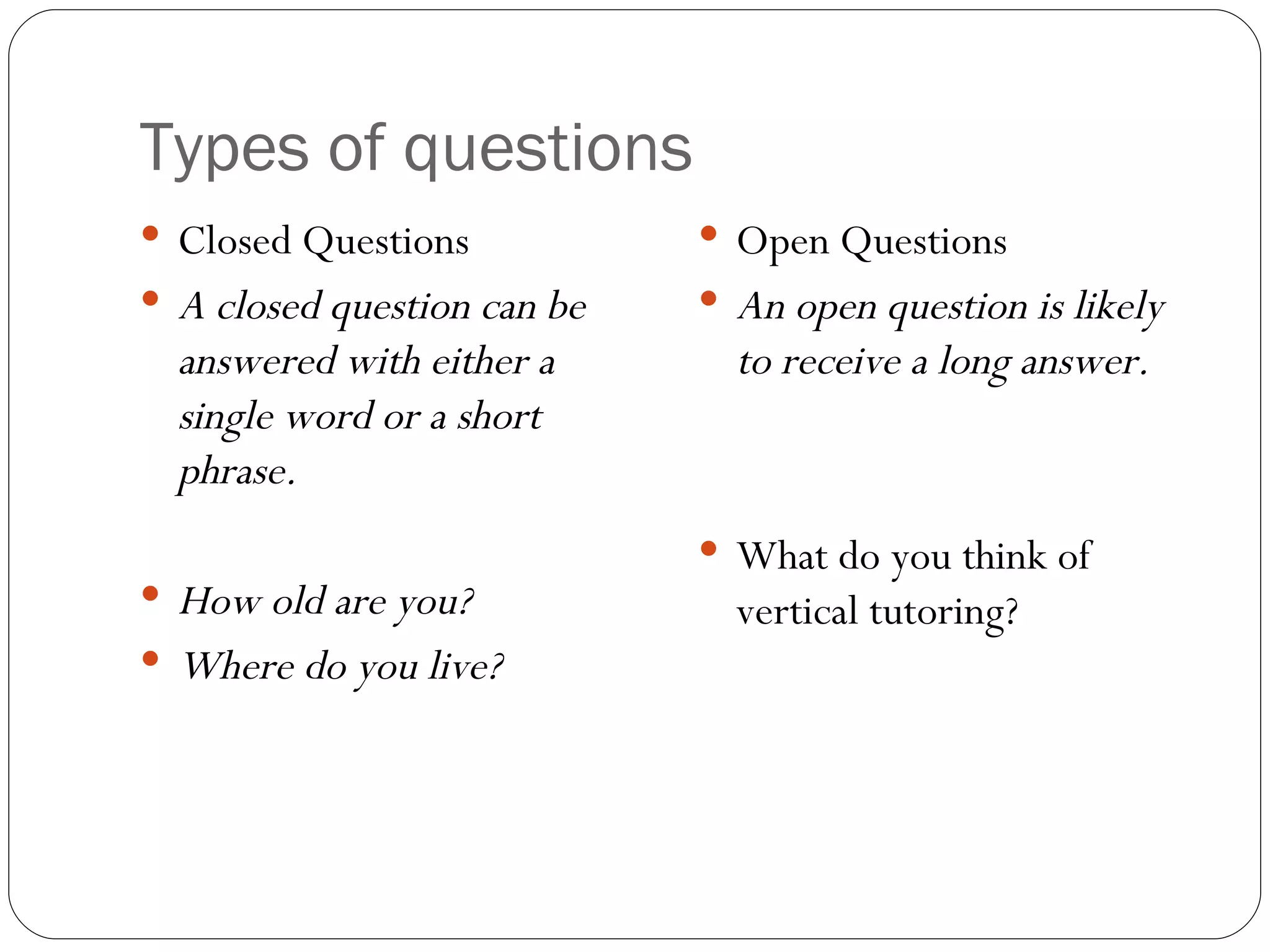 Types of questions Closed Questions A closed question can be answered with either a single word or a short phrase. How old are you? Where do you live? Open Questions An open question is likely to receive a long answer. What do you think of vertical tutoring?