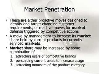 Market Penetration These are either proactive moves designed to identify and target changing customer requirements, or reactive moves for  market  defense triggered by competitive actions A move by management to increase its  market  share held by current products in currently serviced  markets .  Market  share may be increased by some combination of  attracting users of competitive brands persuading current users to increase usage attracting nonusers of the product category 