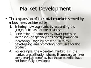 Market Development The expansion of the total  market  served by a business, achieved by  Entering new segments-by expanding the geographic base of the business ... Conversion of  nonusers-by lower prices or increased (or specially designed) promotion Increasing usage by present users-by  developing  and promoting new uses for the product For example, the videotext market is in the market crystallization phase. It appears to have some market benefits, but those benefits have not been fully developed 