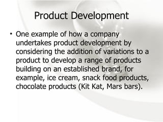 Product Development One example of how a company undertakes product development by  considering the addition of variations to a product to develop a range of products building on an established brand, for example, ice cream, snack food products, chocolate products (Kit Kat, Mars bars). 