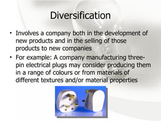 Diversification Involves a company both in the development of new products and in the selling of those products to new companies For example: A company manufacturing three-pin electrical plugs may consider producing them in a range of colours or from materials of different textures and/or material properties 