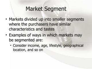 Market Segment Markets divided up into smaller segments where the purchasers have similar characteristics and tastes Examples of ways in which markets may be segmented are: Consider income, age, lifestyle, geographical location, and so on 