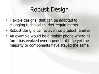 Robust Design Flexible designs  that can be adapted to changing technical market requirements Robust designs can evolve into product families An example would be a mobile phone where its form has evolved over a period of time yet the majority or components have stayed the same. 