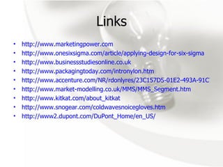 Links http://www.marketingpower.com http://www.onesixsigma.com/article/applying-design-for-six-sigma http://www.businessstudiesonline.co.uk http://www.packagingtoday.com/intronylon.htm http://www.accenture.com/NR/rdonlyres/23C157D5-01E2-493A-91C7-02EA290CB15D/0/10Sectors.gif http://www.market-modelling.co.uk/MMS/MMS_Segment.htm http://www.kitkat.com/about_kitkat http://www.snogear.com/coldwavesnoicegloves.htm http://www2.dupont.com/DuPont_Home/en_US/ 