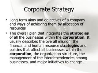 Corporate Strategy Long term aims and objectives of a company and ways of achieving them by allocation of resources The overall plan that integrates the  strategies  of all the businesses within the  corporation . It usually describes the overall mission, the financial and human resource  strategies  and policies that affect all businesses within the  corporation , the organization structure, the management of the interdependencies among businesses, and major initiatives to change ... 