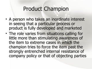 Product Champion A person who takes an inordinate interest in seeing that a particular process or product is fully developed and marketed The role varies from situations calling for little more than stimulating awareness of the item to extreme cases in which the champion tries to force the item past the strongly entrenched internal resistance of company policy or that of objecting parties 