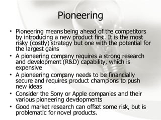 Pioneering Pioneering means being ahead of the competitors by introducing a new product first. It is the most risky (costly) strategy but one with the potential for the largest gains A pioneering company requires a strong research and development (R&D) capability, which is expensive A pioneering company needs to be financially secure and requires product champions to push new ideas Consider the Sony or Apple companies and their various pioneering developments Good market research can offset some risk, but is problematic for novel products. 
