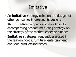Imitative An  imitative  strategy relies on the designs of other companies in creating its designs  The  imitative  company also may base its accompanying product marketing strategy on the strategy of the market leader or pioneer Imitative  strategies frequently are used in the fashion goods, furniture, entertainment, and food products industries. 