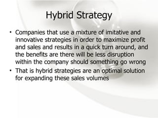 Hybrid Strategy Companies that use a mixture of imitative and innovative strategies in order to maximize profit and sales and results in a quick turn around, and the benefits are there will be less disruption within the company should something go wrong That is hybrid strategies are an optimal solution for expanding these sales volumes 