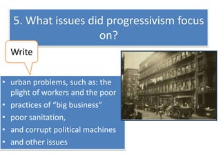 5. What issues did progressivism focus
on?
Write
• urban problems, such as: the
plight of workers and the poor
• practices of “big business”
• poor sanitation,
• and corrupt political machines
• and other issues

 