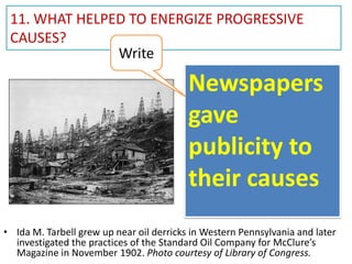 11. WHAT HELPED TO ENERGIZE PROGRESSIVE
CAUSES?
Write

Newspapers
gave
publicity to
their causes
• Ida M. Tarbell grew up near oil derricks in Western Pennsylvania and later
investigated the practices of the Standard Oil Company for McClure’s
Magazine in November 1902. Photo courtesy of Library of Congress.

 
