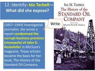 12. Identify: Ida Tarbell—
What did she expose?
(1857–1944) Investigative
journalist; she wrote a
report condemned the
corrupt business practices
(monopoly) of John D.
Rockefeller in McClure’s
magazine. These articles
became the basis for her
book, The History of the
Standard Oil Company.

Write

 