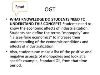 Read

OGT

• WHAT KNOWLEDGE DO STUDENTS NEED TO
UNDERSTAND THIS CONCEPT? Students need to
know the economic effects of industrialization.
Students can define the terms “monopoly” and
“laissez-faire economics” to increase their
understanding of the economic conditions and
effects of industrialization.
• Also, students can make a list of the positive and
negative aspects of monopolies and look at a
specific example, Standard Oil, from that time
period.

 