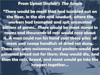 From Upton Sinclair’s The Jungle

“There would be meat that had tumbled out on
the floor, in the dirt and sawdust, where the
workers had trampled and spit uncounted
billions of germs. There would be meat stored in
rooms and thousands of rats would race about
it..A man could run his hand over these piles of
meat and sweep handfuls of dried rat dung.
These rats were nuisances, and packers would put
poisoned bread out for them; they would die, and
then the rats, bread, and meat would go into the
hoppers together…

 