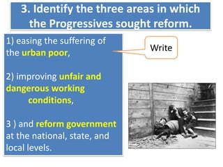 3. Identify the three areas in which
the Progressives sought reform.
1) easing the suffering of
the urban poor,
2) improving unfair and
dangerous working
conditions,
3 ) and reform government
at the national, state, and
local levels.

Write

 