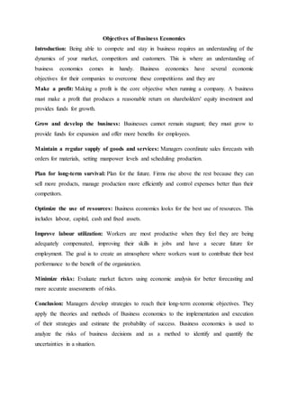 Objectives of Business Economics
Introduction: Being able to compete and stay in business requires an understanding of the
dynamics of your market, competitors and customers. This is where an understanding of
business economics comes in handy. Business economics have several economic
objectives for their companies to overcome these competitions and they are
Make a profit: Making a profit is the core objective when running a company. A business
must make a profit that produces a reasonable return on shareholders' equity investment and
provides funds for growth.
Grow and develop the business: Businesses cannot remain stagnant; they must grow to
provide funds for expansion and offer more benefits for employees.
Maintain a regular supply of goods and services: Managers coordinate sales forecasts with
orders for materials, setting manpower levels and scheduling production.
Plan for long-term survival: Plan for the future. Firms rise above the rest because they can
sell more products, manage production more efficiently and control expenses better than their
competitors.
Optimize the use of resources: Business economics looks for the best use of resources. This
includes labour, capital, cash and fixed assets.
Improve labour utilization: Workers are most productive when they feel they are being
adequately compensated, improving their skills in jobs and have a secure future for
employment. The goal is to create an atmosphere where workers want to contribute their best
performance to the benefit of the organization.
Minimize risks: Evaluate market factors using economic analysis for better forecasting and
more accurate assessments of risks.
Conclusion: Managers develop strategies to reach their long-term economic objectives. They
apply the theories and methods of Business economics to the implementation and execution
of their strategies and estimate the probability of success. Business economics is used to
analyze the risks of business decisions and as a method to identify and quantify the
uncertainties in a situation.
 