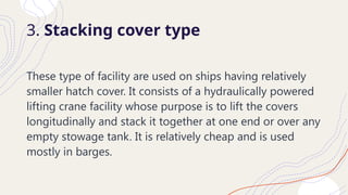 3. Stacking cover type
These type of facility are used on ships having relatively
smaller hatch cover. It consists of a hydraulically powered
lifting crane facility whose purpose is to lift the covers
longitudinally and stack it together at one end or over any
empty stowage tank. It is relatively cheap and is used
mostly in barges.
 