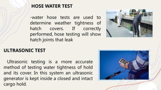 HOSE WATER TEST
-water hose tests are used to
determine weather tightness of
hatch covers. If correctly
performed, hose testing will show
hatch joints that leak
ULTRASONIC TEST
Ultrasonic testing is a more accurate
method of testing water tightness of hold
and its cover. In this system an ultrasonic
generator is kept inside a closed and intact
cargo hold.
 