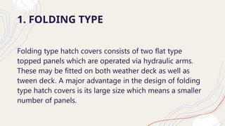 1. FOLDING TYPE
Folding type hatch covers consists of two flat type
topped panels which are operated via hydraulic arms.
These may be fitted on both weather deck as well as
tween deck. A major advantage in the design of folding
type hatch covers is its large size which means a smaller
number of panels.
 