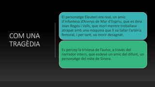 COM UNA
TRAGÈDIA
El personatge Eleuteri era real, un amic
d’infantesa d’Arenys de Mar d’Espriu, que es deia
Joan Rogés i Valls, que morí mentre treballava
atrapat amb una màquina que li va tallar l’artèria
femoral, i per tant, va morir desagnat.
Es percep la tristesa de l’autor, a través del
narrador intern, que esdevé un amic del difunt, un
personatge del mite de Sinera.
 