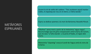 METÀFORES
ESPRIUANES
Durant la nit de vetlla del cadàver: “Tots acatàvem aquell marbre
noble, el clapoteig tan nou en el silenci, a l’altra banda.”
Espriu va dedicar poemes a la mort de Bartomeu Rosselló-Pòrcel.
“Marbre”: tema mort a partir de la metonímia “aigua negra”,
llacuna Estígia que els grecs traspassaven amb la barca de Caront,
que els duia “a l’altra banda”, a la porta d’Hades, el regne dels
morts.
Metonímia “clapoteig” evoca el soroll de l’aigua amb els rems de
la barca.
 