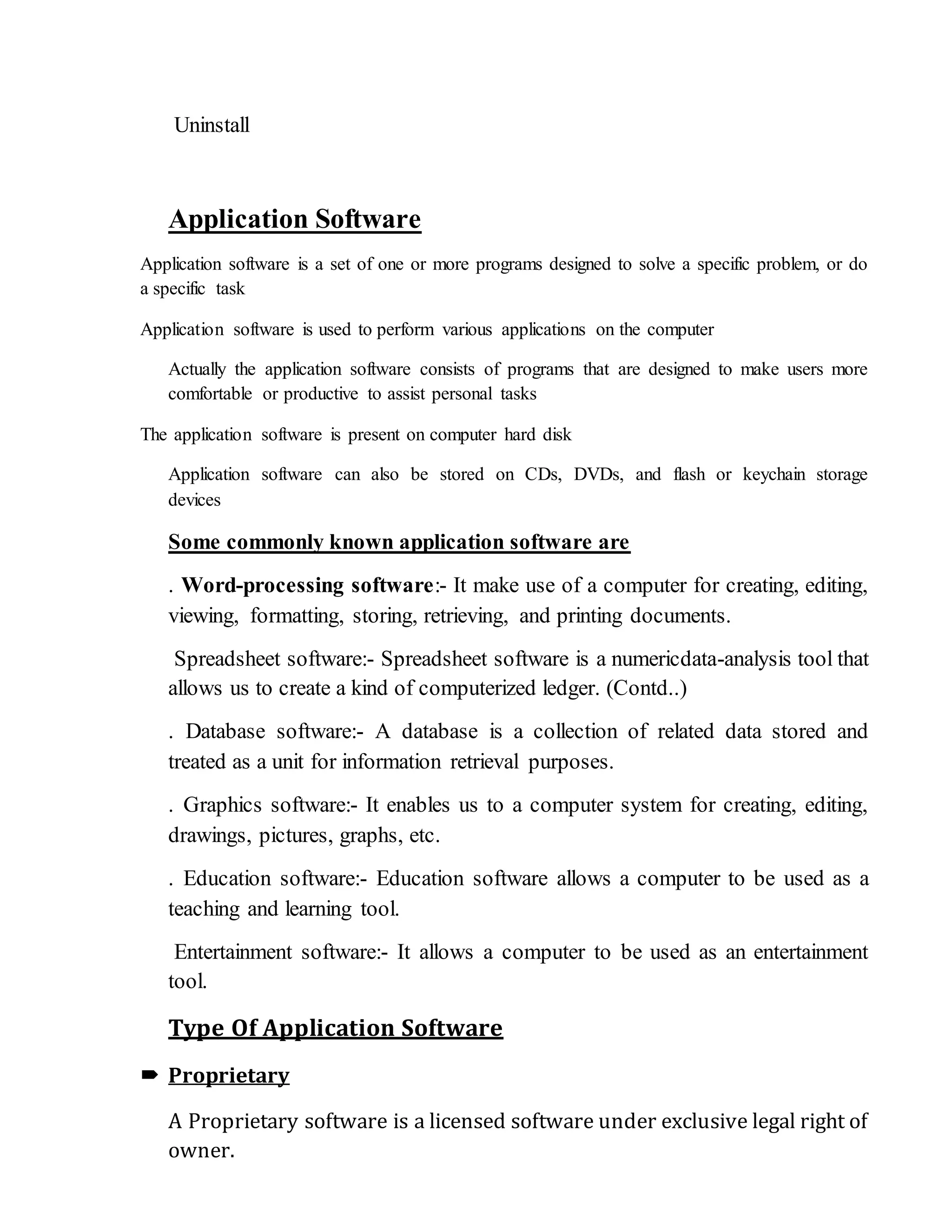 Uninstall
Application Software
Application software is a set of one or more programs designed to solve a specific problem, or do
a specific task
Application software is used to perform various applications on the computer
Actually the application software consists of programs that are designed to make users more
comfortable or productive to assist personal tasks
The application software is present on computer hard disk
Application software can also be stored on CDs, DVDs, and flash or keychain storage
devices
Some commonly known application software are
. Word-processing software:- It make use of a computer for creating, editing,
viewing, formatting, storing, retrieving, and printing documents.
Spreadsheet software:- Spreadsheet software is a numericdata-analysis tool that
allows us to create a kind of computerized ledger. (Contd..)
. Database software:- A database is a collection of related data stored and
treated as a unit for information retrieval purposes.
. Graphics software:- It enables us to a computer system for creating, editing,
drawings, pictures, graphs, etc.
. Education software:- Education software allows a computer to be used as a
teaching and learning tool.
Entertainment software:- It allows a computer to be used as an entertainment
tool.
Type Of Application Software
 Proprietary
A Proprietary software is a licensed software under exclusive legal right of
owner.
 