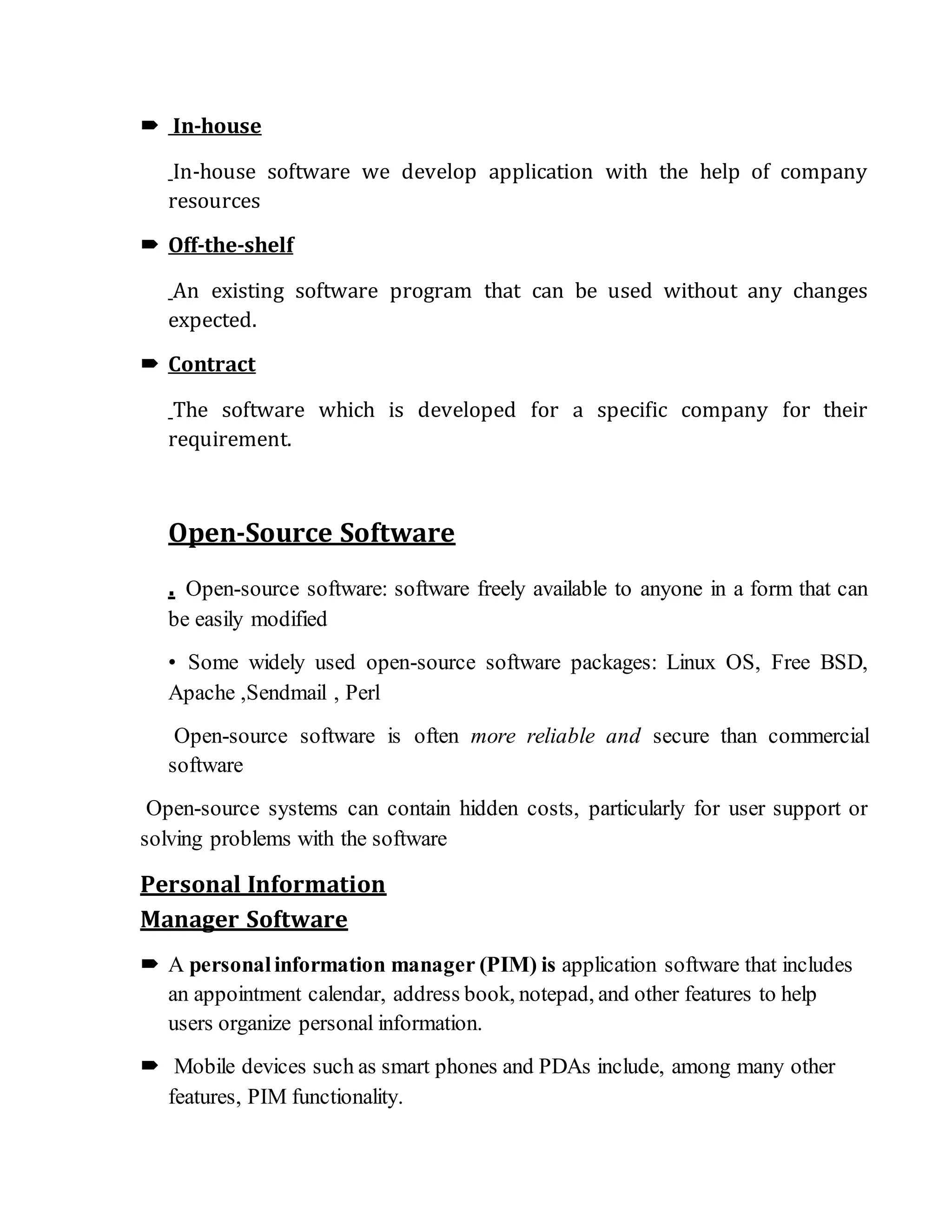  In-house
In-house software we develop application with the help of company
resources
 Off-the-shelf
An existing software program that can be used without any changes
expected.
 Contract
The software which is developed for a specific company for their
requirement.
Open-Source Software
. Open-source software: software freely available to anyone in a form that can
be easily modified
• Some widely used open-source software packages: Linux OS, Free BSD,
Apache ,Sendmail , Perl
Open-source software is often more reliable and secure than commercial
software
Open-source systems can contain hidden costs, particularly for user support or
solving problems with the software
Personal Information
Manager Software
 A personalinformation manager (PIM) is application software that includes
an appointment calendar, address book, notepad, and other features to help
users organize personal information.
 Mobile devices such as smart phones and PDAs include, among many other
features, PIM functionality.
 