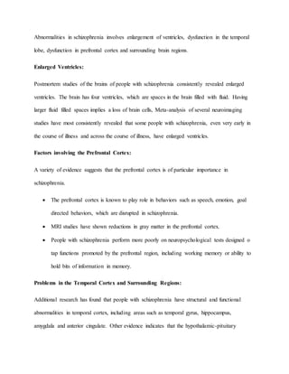Abnormalities in schizophrenia involves enlargement of ventricles, dysfunction in the temporal
lobe, dysfunction in prefrontal cortex and surrounding brain regions.
Enlarged Ventricles:
Postmortem studies of the brains of people with schizophrenia consistently revealed enlarged
ventricles. The brain has four ventricles, which are spaces in the brain filled with fluid. Having
larger fluid filled spaces implies a loss of brain cells, Meta-analysis of several neuroimaging
studies have most consistently revealed that some people with schizophrenia, even very early in
the course of illness and across the course of illness, have enlarged ventricles.
Factors involving the Prefrontal Cortex:
A variety of evidence suggests that the prefrontal cortex is of particular importance in
schizophrenia.
 The prefrontal cortex is known to play role in behaviors such as speech, emotion, goal
directed behaviors, which are disrupted in schizophrenia.
 MRI studies have shown reductions in gray matter in the prefrontal cortex.
 People with schizophrenia perform more poorly on neuropsychological tests designed o
tap functions promoted by the prefrontal region, including working memory or ability to
hold bits of information in memory.
Problems in the Temporal Cortex and Surrounding Regions:
Additional research has found that people with schizophrenia have structural and functional
abnormalities in temporal cortex, including areas such as temporal gyrus, hippocampus,
amygdala and anterior cingulate. Other evidence indicates that the hypothalamic-pituitary
 