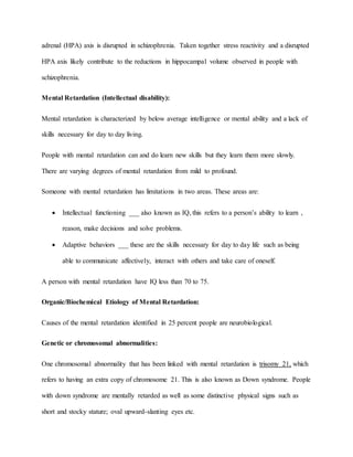 adrenal (HPA) axis is disrupted in schizophrenia. Taken together stress reactivity and a disrupted
HPA axis likely contribute to the reductions in hippocampal volume observed in people with
schizophrenia.
Mental Retardation (Intellectual disability):
Mental retardation is characterized by below average intelligence or mental ability and a lack of
skills necessary for day to day living.
People with mental retardation can and do learn new skills but they learn them more slowly.
There are varying degrees of mental retardation from mild to profound.
Someone with mental retardation has limitations in two areas. These areas are:
 Intellectual functioning ___ also known as IQ, this refers to a person’s ability to learn ,
reason, make decisions and solve problems.
 Adaptive behaviors ___ these are the skills necessary for day to day life such as being
able to communicate affectively, interact with others and take care of oneself.
A person with mental retardation have IQ less than 70 to 75.
Organic/Biochemical Etiology of Mental Retardation:
Causes of the mental retardation identified in 25 percent people are neurobiological.
Genetic or chromosomal abnormalities:
One chromosomal abnormality that has been linked with mental retardation is trisomy 21, which
refers to having an extra copy of chromosome 21. This is also known as Down syndrome. People
with down syndrome are mentally retarded as well as some distinctive physical signs such as
short and stocky stature; oval upward-slanting eyes etc.
 