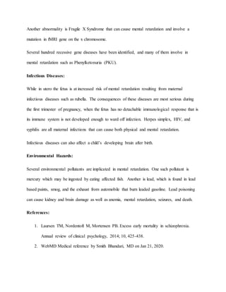 Another abnormality is Fragile X Syndrome that can cause mental retardation and involve a
mutation in fMRI gene on the x chromosome.
Several hundred recessive gene diseases have been identified, and many of them involve in
mental retardation such as Phenylketonuria (PKU).
Infectious Diseases:
While in utero the fetus is at increased risk of mental retardation resulting from maternal
infectious diseases such as rubella. The consequences of these diseases are most serious during
the first trimester of pregnancy, when the fetus has no detachable immunological response that is
its immune system is not developed enough to ward off infection. Herpes simplex, HIV, and
syphilis are all maternal infections that can cause both physical and mental retardation.
Infectious diseases can also affect a child’s developing brain after birth.
Environmental Hazards:
Several environmental pollutants are implicated in mental retardation. One such pollutant is
mercury which may be ingested by eating affected fish. Another is lead, which is found in lead
based paints, smog, and the exhaust from automobile that burn leaded gasoline. Lead poisoning
can cause kidney and brain damage as well as anemia, mental retardation, seizures, and death.
References:
1. Laursen TM, Nordentoft M, Mortensen PB. Excess early mortality in schizophrenia.
Annual review of clinical psychology, 2014; 10, 425-438.
2. WebMD Medical reference by Smith Bhandari, MD on Jan 21, 2020.
 