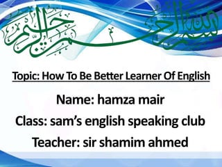 Topic:How ToBeBetterLearnerOfEnglish
Name: hamza mair
Class: sam’s english speaking club
Teacher: sir shamim ahmed
 