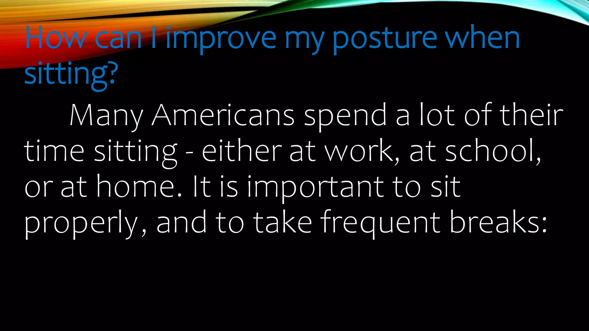 How can I improve my posture when
sitting?
Many Americans spend a lot of their
time sitting - either at work, at school,
or at home. It is important to sit
properly, and to take frequent breaks:
 
