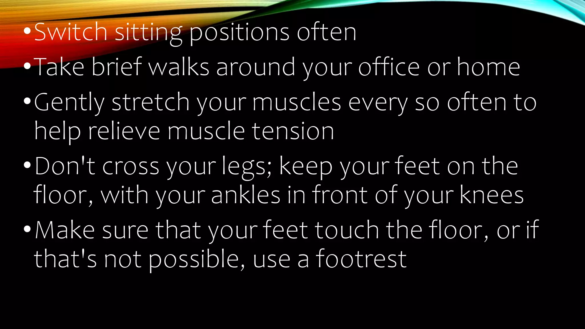 •Switch sitting positions often
•Take brief walks around your office or home
•Gently stretch your muscles every so often to
help relieve muscle tension
•Don't cross your legs; keep your feet on the
floor, with your ankles in front of your knees
•Make sure that your feet touch the floor, or if
that's not possible, use a footrest
 