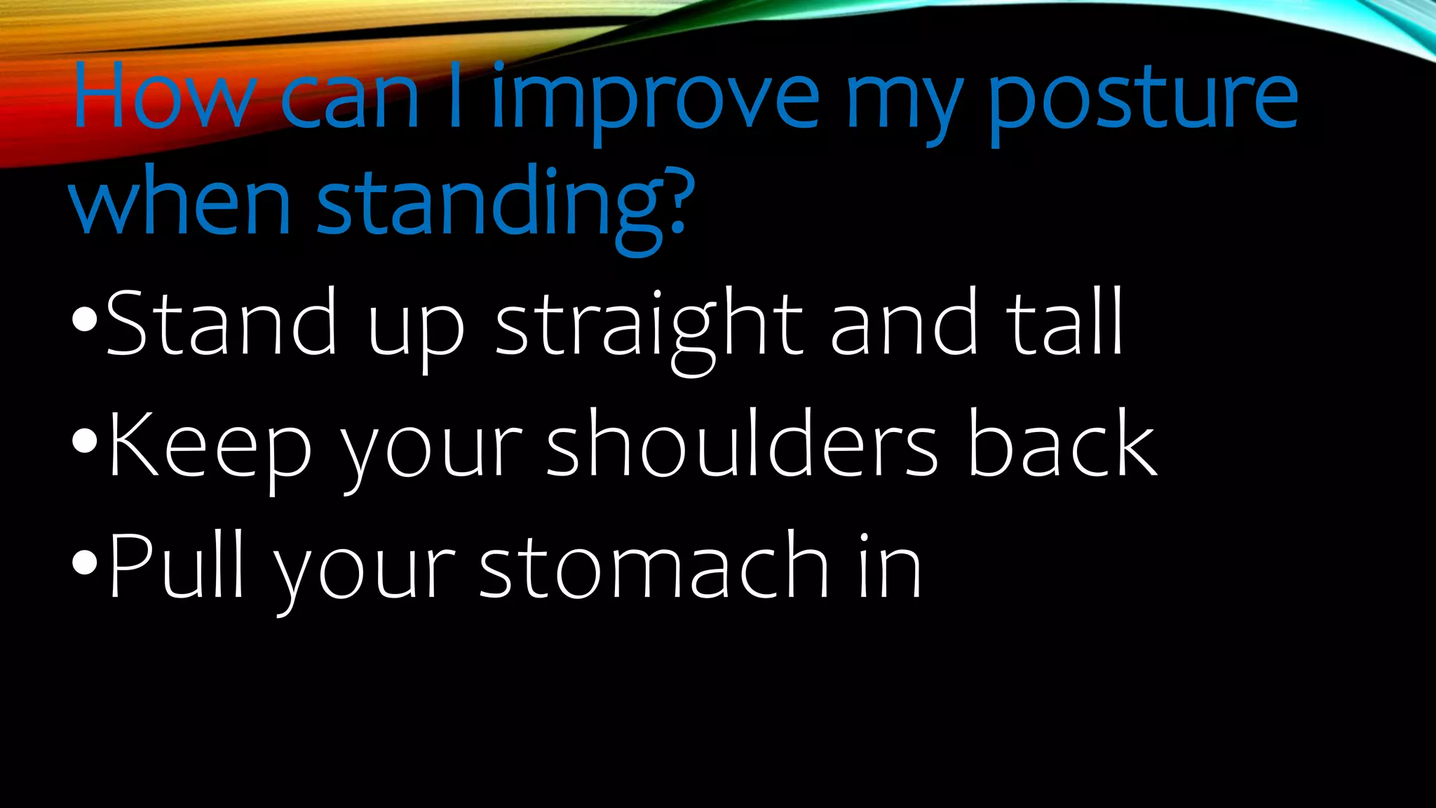 How can I improve my posture
when standing?
•Stand up straight and tall
•Keep your shoulders back
•Pull your stomach in
 