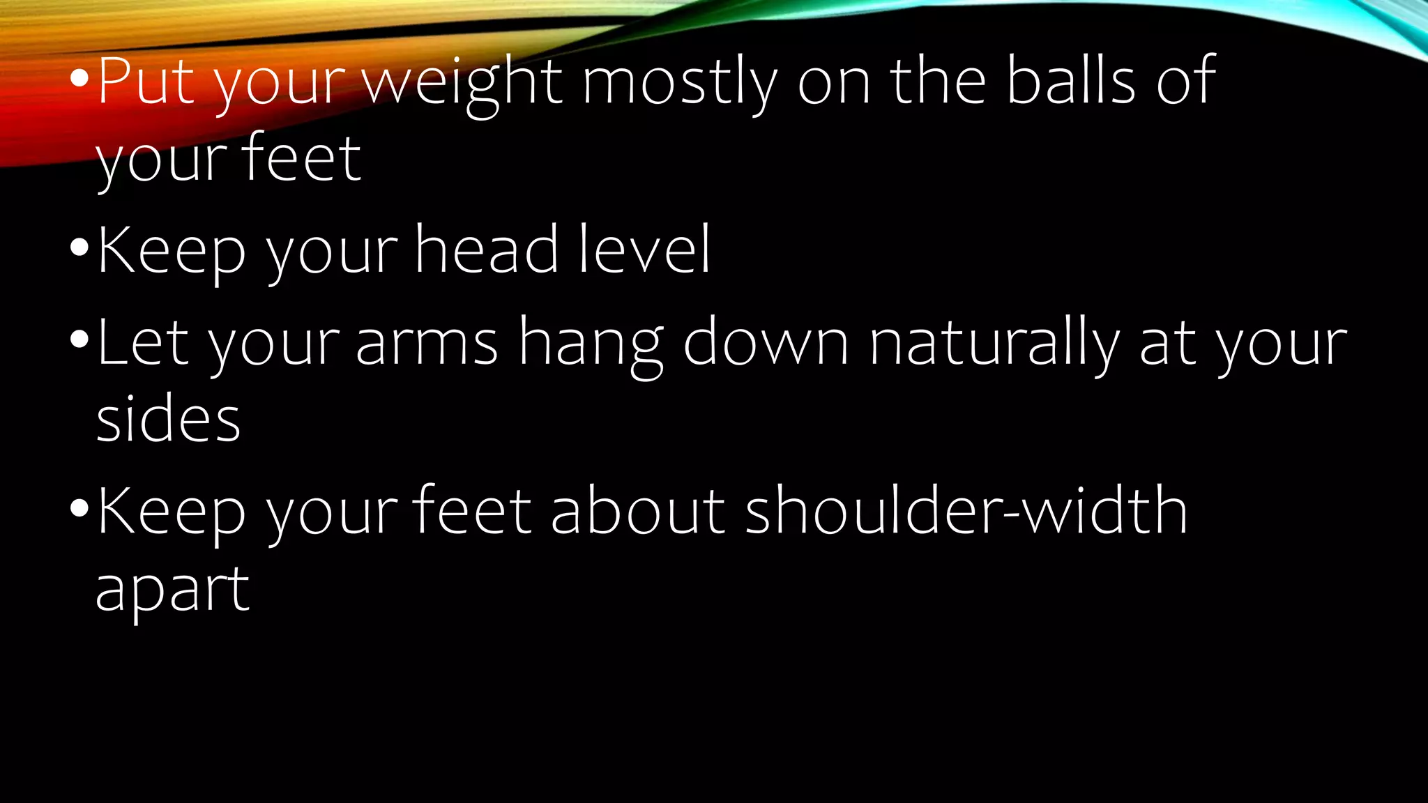 •Put your weight mostly on the balls of
your feet
•Keep your head level
•Let your arms hang down naturally at your
sides
•Keep your feet about shoulder-width
apart
 