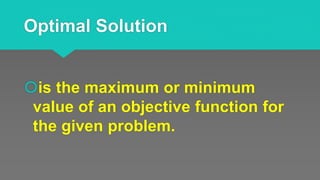 Optimal Solution
is the maximum or minimum
value of an objective function for
the given problem.
 