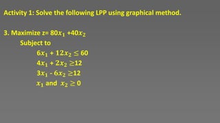 Activity 1: Solve the following LPP using graphical method.
3. Maximize z= 80𝒙𝟏 +40𝒙𝟐
Subject to
6𝒙𝟏 + 𝟏𝟐𝒙𝟐 ≤ 60
4𝒙𝟏 + 𝟐𝒙𝟐 ≥12
3𝒙𝟏 - 𝟔𝒙𝟐 ≥12
𝒙𝟏 and 𝒙𝟐 ≥ 0
 
