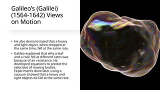 Galileo’s (Galilei)
(1564-1642) Views
on Motion
• He also demonstrated that a heavy
and light object, when dropped at
the same time, fell at the same rate.
• Galileo explained that why a leaf
and a rock fell at different rates was
because of air resistance. He
developed equations to predict the
velocities of moving bodies.
Experiments done later using a
vacuum showed that a heavy and
light objects do fall at the same rate.
 