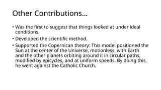 Other Contributions…
• Was the first to suggest that things looked at under ideal
conditions.
• Developed the scientific method.
• Supported the Copernican theory: This model positioned the
Sun at the center of the Universe, motionless, with Earth
and the other planets orbiting around it in circular paths,
modified by epicycles, and at uniform speeds. By doing this,
he went against the Catholic Church.
 