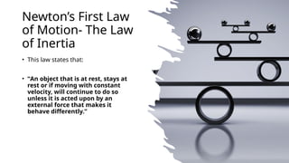 Newton’s First Law
of Motion- The Law
of Inertia
• This law states that:
• “An object that is at rest, stays at
rest or if moving with constant
velocity, will continue to do so
unless it is acted upon by an
external force that makes it
behave differently.”
 