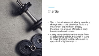 Inertia
• This is the reluctance of a body to resist a
change in its state of motion. Mass is a
measure of the inertia of a body,
therefore the amount of inertia a body
has depends on its mass.
• A very heavy body is hard to move from
its stationary position, but when it starts
to move it is hard to stop, whereas it is
opposite for lighter objects.
 