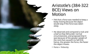 Aristotle’s (384-322
BCE) Views on
Motion
• Felt that a force was needed to keep a
body moving because the object
would stop if the force was taken
away.
• He observed and compared a rock and
a leaf as they fell (under normal
circumstances), and proposed that it
was because of the greater weight of
the rock that caused it to fall first;
hence, the greater the force, the faster
the object moves.
• Force ∝ Velocity
 
