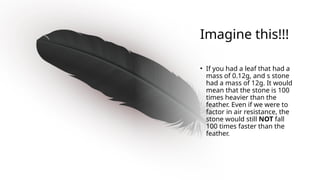 Imagine this!!!
• If you had a leaf that had a
mass of 0.12g, and s stone
had a mass of 12g. It would
mean that the stone is 100
times heavier than the
feather. Even if we were to
factor in air resistance, the
stone would still NOT fall
100 times faster than the
feather.
 