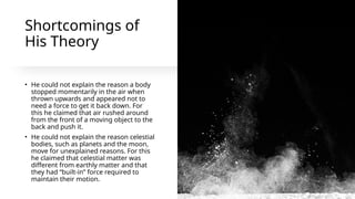 Shortcomings of
His Theory
• He could not explain the reason a body
stopped momentarily in the air when
thrown upwards and appeared not to
need a force to get it back down. For
this he claimed that air rushed around
from the front of a moving object to the
back and push it.
• He could not explain the reason celestial
bodies, such as planets and the moon,
move for unexplained reasons. For this
he claimed that celestial matter was
different from earthly matter and that
they had “built-in” force required to
maintain their motion.
 