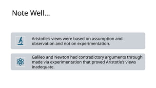 Note Well…
Aristotle’s views were based on assumption and
observation and not on experimentation.
Galileo and Newton had contradictory arguments through
made via experimentation that proved Aristotle’s views
inadequate.
 